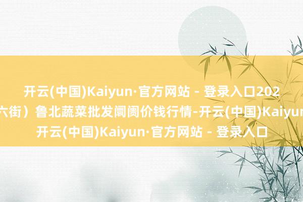 开云(中国)Kaiyun·官方网站 - 登录入口2025年5月9日山东滨州(六街)鲁北蔬菜批发阛阓价钱行情-开云(中国)Kaiyun·官方网站 - 登录入口