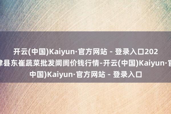 开云(中国)Kaiyun·官方网站 - 登录入口2025年5月9日山东宁津县东崔蔬菜批发阛阓价钱行情-开云(中国)Kaiyun·官方网站 - 登录入口