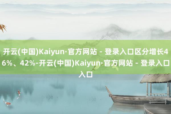 开云(中国)Kaiyun·官方网站 - 登录入口区分增长46%、42%-开云(中国)Kaiyun·官方网站 - 登录入口