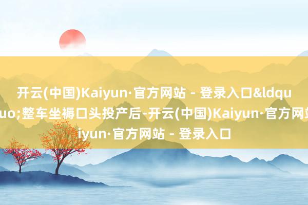 开云(中国)Kaiyun·官方网站 - 登录入口&ldquo;尚界&rdquo;整车坐褥口头投产后-开云(中国)Kaiyun·官方网站 - 登录入口