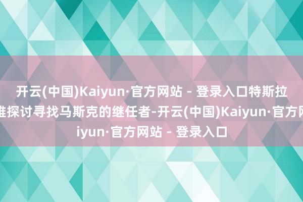 开云(中国)Kaiyun·官方网站 - 登录入口特斯拉董事会运行风雅探讨寻找马斯克的继任者-开云(中国)Kaiyun·官方网站 - 登录入口
