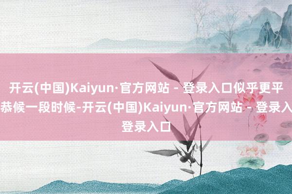 开云(中国)Kaiyun·官方网站 - 登录入口似乎更平静恭候一段时候-开云(中国)Kaiyun·官方网站 - 登录入口