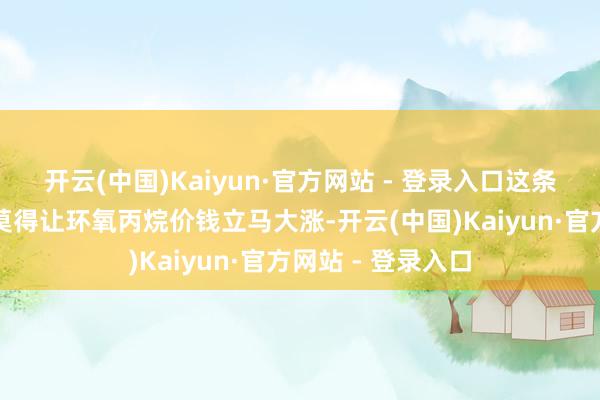 开云(中国)Kaiyun·官方网站 - 登录入口这条停产音书其实并莫得让环氧丙烷价钱立马大涨-开云(中国)Kaiyun·官方网站 - 登录入口