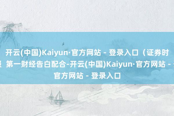 开云(中国)Kaiyun·官方网站 - 登录入口（证券时报）举报  第一财经告白配合-开云(中国)Kaiyun·官方网站 - 登录入口