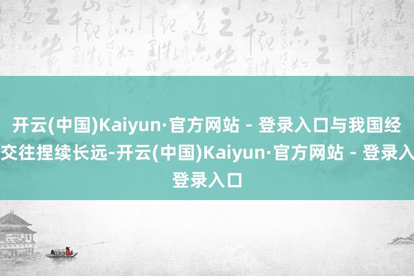 开云(中国)Kaiyun·官方网站 - 登录入口与我国经贸交往捏续长远-开云(中国)Kaiyun·官方网站 - 登录入口