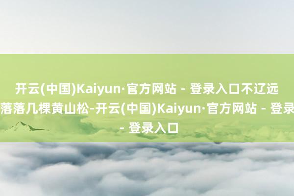 开云(中国)Kaiyun·官方网站 - 登录入口不辽远稀稀落落几棵黄山松-开云(中国)Kaiyun·官方网站 - 登录入口