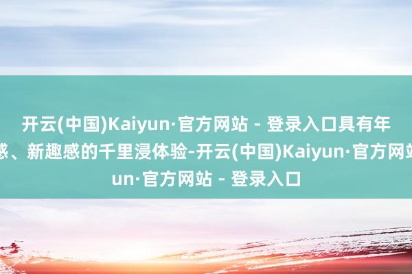 开云(中国)Kaiyun·官方网站 - 登录入口具有年青感、活力感、新趣感的千里浸体验-开云(中国)Kaiyun·官方网站 - 登录入口