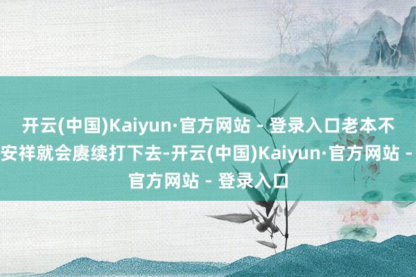 开云(中国)Kaiyun·官方网站 - 登录入口老本不念念他们安祥就会赓续打下去-开云(中国)Kaiyun·官方网站 - 登录入口