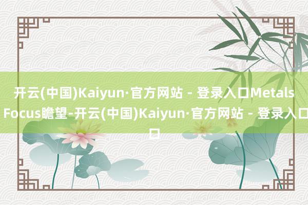开云(中国)Kaiyun·官方网站 - 登录入口　　Metals Focus瞻望-开云(中国)Kaiyun·官方网站 - 登录入口