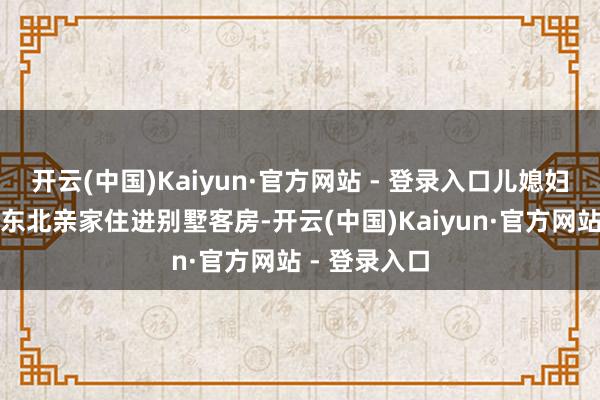 开云(中国)Kaiyun·官方网站 - 登录入口儿媳妇为啥非要让东北亲家住进别墅客房-开云(中国)Kaiyun·官方网站 - 登录入口