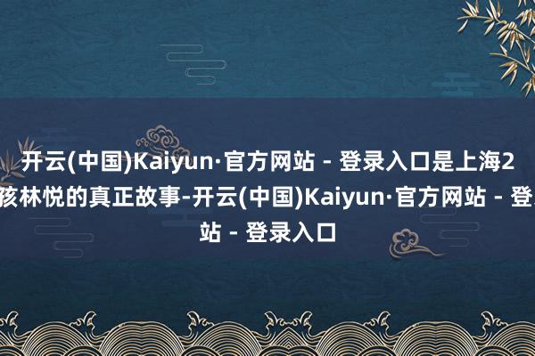 开云(中国)Kaiyun·官方网站 - 登录入口是上海26岁女孩林悦的真正故事-开云(中国)Kaiyun·官方网站 - 登录入口