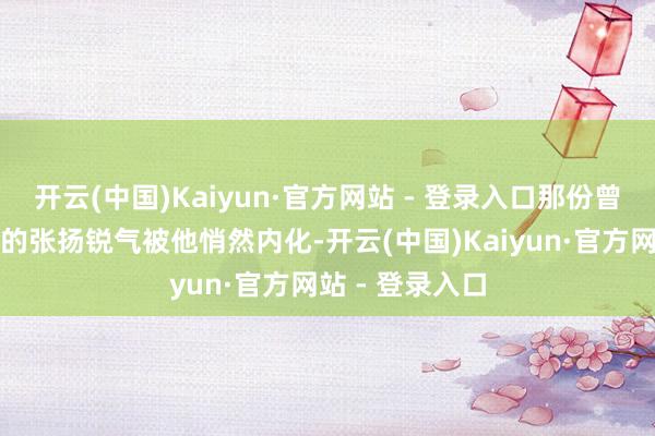 开云(中国)Kaiyun·官方网站 - 登录入口那份曾被演绎得极致的张扬锐气被他悄然内化-开云(中国)Kaiyun·官方网站 - 登录入口