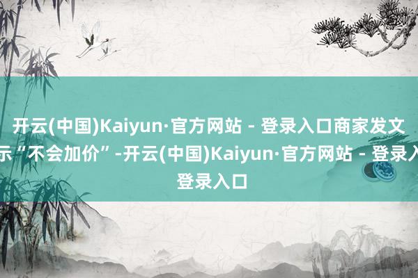 开云(中国)Kaiyun·官方网站 - 登录入口商家发文暗示“不会加价”-开云(中国)Kaiyun·官方网站 - 登录入口