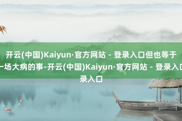 开云(中国)Kaiyun·官方网站 - 登录入口但也等于一场大病的事-开云(中国)Kaiyun·官方网站 - 登录入口