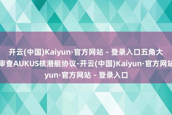 开云(中国)Kaiyun·官方网站 - 登录入口五角大楼倏得布告审查AUKUS核潜艇协议-开云(中国)Kaiyun·官方网站 - 登录入口