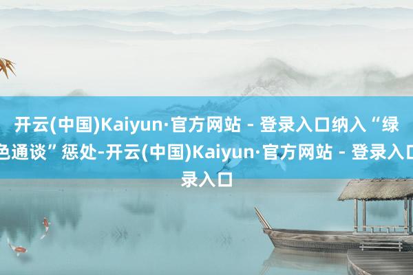 开云(中国)Kaiyun·官方网站 - 登录入口纳入“绿色通谈”惩处-开云(中国)Kaiyun·官方网站 - 登录入口