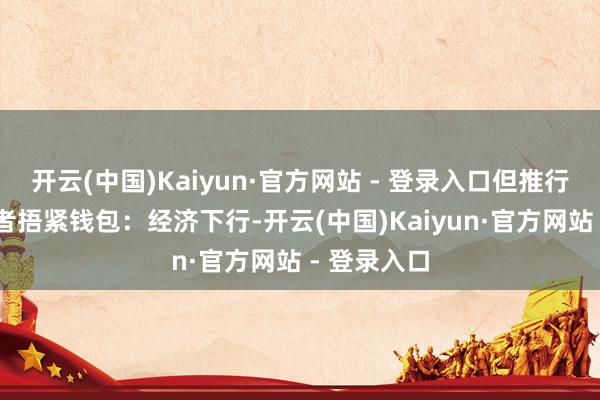 开云(中国)Kaiyun·官方网站 - 登录入口但推行是： 消耗者捂紧钱包：经济下行-开云(中国)Kaiyun·官方网站 - 登录入口