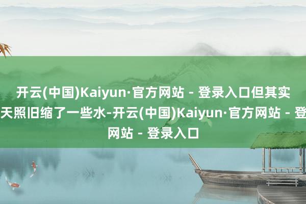 开云(中国)Kaiyun·官方网站 - 登录入口但其实比前一天照旧缩了一些水-开云(中国)Kaiyun·官方网站 - 登录入口