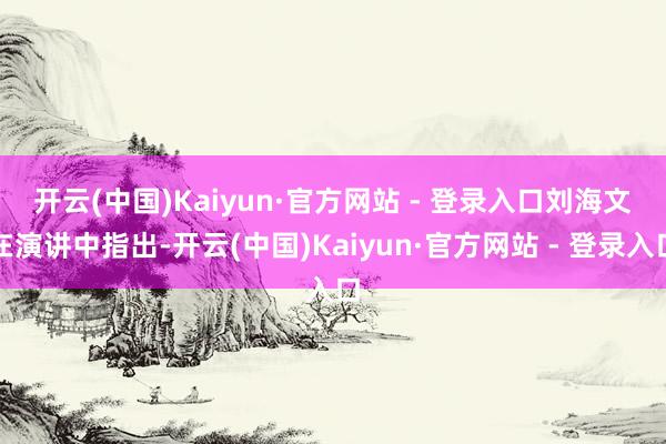 开云(中国)Kaiyun·官方网站 - 登录入口　　刘海文在演讲中指出-开云(中国)Kaiyun·官方网站 - 登录入口