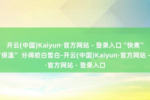 开云(中国)Kaiyun·官方网站 - 登录入口“快煮”“精煮”“保温” 分得皎白皙白-开云(中国)Kaiyun·官方网站 - 登录入口